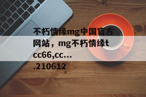 不朽情缘mg中国官方网站，mg不朽情缘tcc66,cc....210612